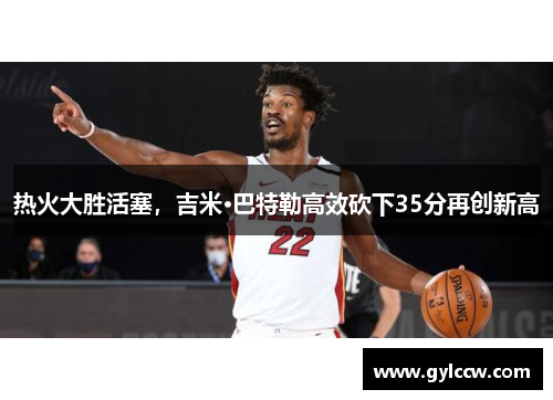 热火大胜活塞，吉米·巴特勒高效砍下35分再创新高